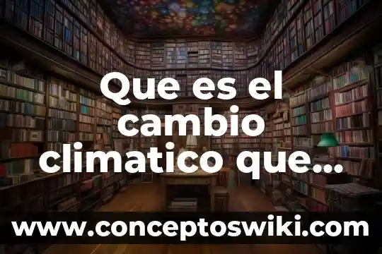 ¿Qué es el cambio climático? Muchas respuestas cortas 4 Que es el cambio climatico que es