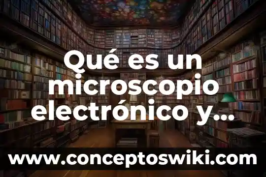Por que es importar el microscopio 7 Qué es un microscopio electrónico y cómo funciona